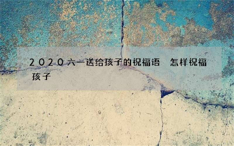 2020六一送给孩子的祝福语 怎样祝福孩子